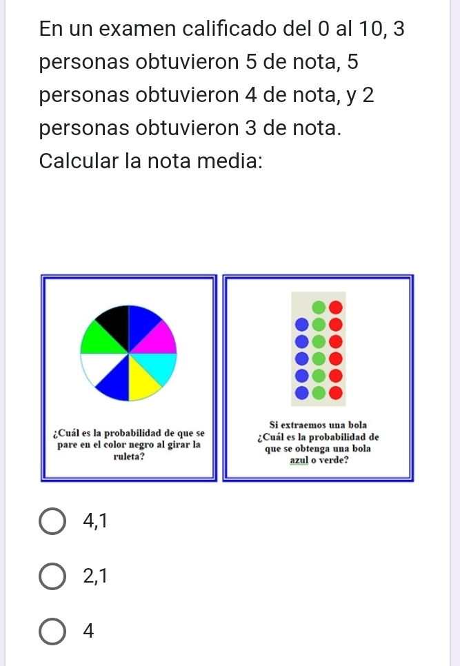 En un examen calificado del 0 al 10, 3
personas obtuvieron 5 de nota, 5
personas obtuvieron 4 de nota, y 2
personas obtuvieron 3 de nota.
Calcular la nota media:

4,1
2,1
4