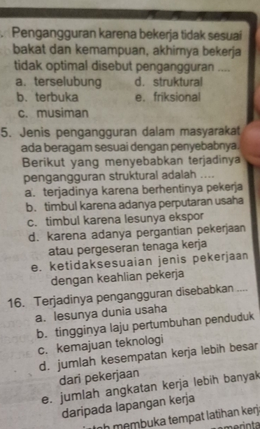 Pengangguran karena bekerja tidak sesuai
bakat dan kemampuan, akhirnya bekerja
tidak optimal disebut pengangguran ....
a. terselubung d. struktural
b. terbuka e. friksional
c. musiman
5. Jenis pengangguran dalam masyarakat
ada beragam sesuai dengan penyebabnya.
Berikut yang menyebabkan terjadinya
pengangguran struktural adalah ....
a. terjadinya karena berhentinya pekerja
b.timbul karena adanya perputaran usaha
c. timbul karena lesunya ekspor
d. karena adanya pergantian pekerjaan
atau pergeseran tenaga kerja
e. ketidaksesuaian jenis pekerjaan
dengan keahlian pekerja
16. Terjadinya pengangguran disebabkan ....
a. lesunya dunia usaha
b. tingginya laju pertumbuhan penduduk
c. kemajuan teknologi
d. jumlah kesempatan kerja lebih besar
dari pekerjaan
e. jumlah angkatan kerja lebih banyak
daripada lapangan kerja
nh membuka tempat latihan kerj.