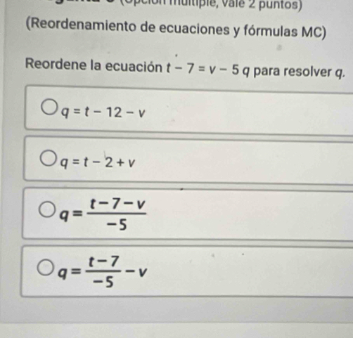 muitipie, valé 2 puntos)
(Reordenamiento de ecuaciones y fórmulas MC)
Reordene la ecuación t-7=v-5 q para resolver q.
q=t-12-v
q=t-2+v
q= (t-7-v)/-5 
q= (t-7)/-5 -v