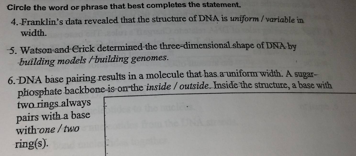 Circle the word or phrase that best completes the statement. 
4. Franklin’s data revealed that the structure of DNA is uniform / variable in 
width. 
5. Watson and Crick determined the three-dimensional shape of DNA by 
building models / building genomes. 
6. DNA base pairing results in a molecule that has a uniform width. A sugar- 
phosphate backbone is on the inside / outside. Inside the structure, a base with 
two rings always 
pairs with a base 
with-one / two 
ring(s).