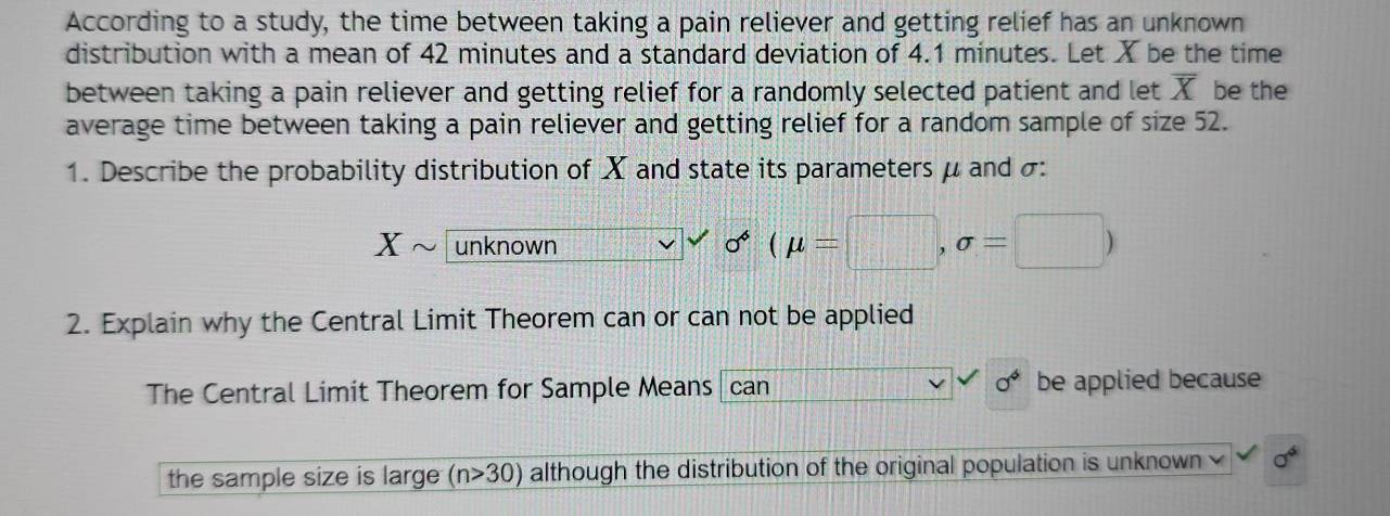 According to a study, the time between taking a pain reliever and getting relief has an unknown 
distribution with a mean of 42 minutes and a standard deviation of 4.1 minutes. Let X be the time 
between taking a pain reliever and getting relief for a randomly selected patient and let overline X be the 
average time between taking a pain reliever and getting relief for a random sample of size 52. 
1. Describe the probability distribution of X and state its parameters μ and σ :
X unknown
sigma^*(mu =□ ,sigma =□ )
2. Explain why the Central Limit Theorem can or can not be applied
a^4
The Central Limit Theorem for Sample Means can be applied because 
the sample size is large (n>30) although the distribution of the original population is unknown