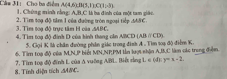 Cho ba điểm A(4,6); B(5,1); C(1;-3). 
1. Chứng minh rằng: A, B, C là ba đỉnh của một tam giác. 
2. Tìm toạ độ tâm I của đường tròn ngoại tiếp △ ABC. 
3. Tìm toạ độ trực tâm H của △ ABC. 
4. Tìm toạ độ đỉnh D của hình thang cân ABCD (ABparallel CD). 
5. Gọi K là chân đường phân giác trong đinh A. Tìm toạ độ điểm K. 
6. Tìm toạ độ của M, N, P biết MN, NP, PM lần lượt nhận A, B, C làm các trung điểm. 
7. Tìm toạ độ đỉnh L của △ VI hat ongABL. Biết rằng L∈ (d):y=x-2. 
8. Tính diện tích △ ABC.