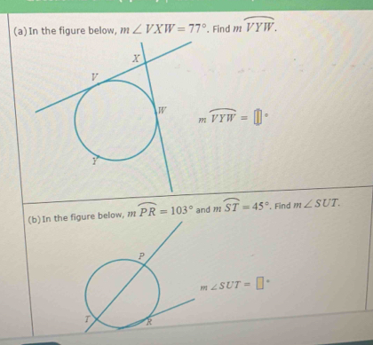 In the figure below, m∠ VXW=77°. Find mwidehat VYW.
moverline VYW=□°
(b)In the figure below, 1. widehat PR=103° and mwidehat ST=45° , Find m∠ SUT.