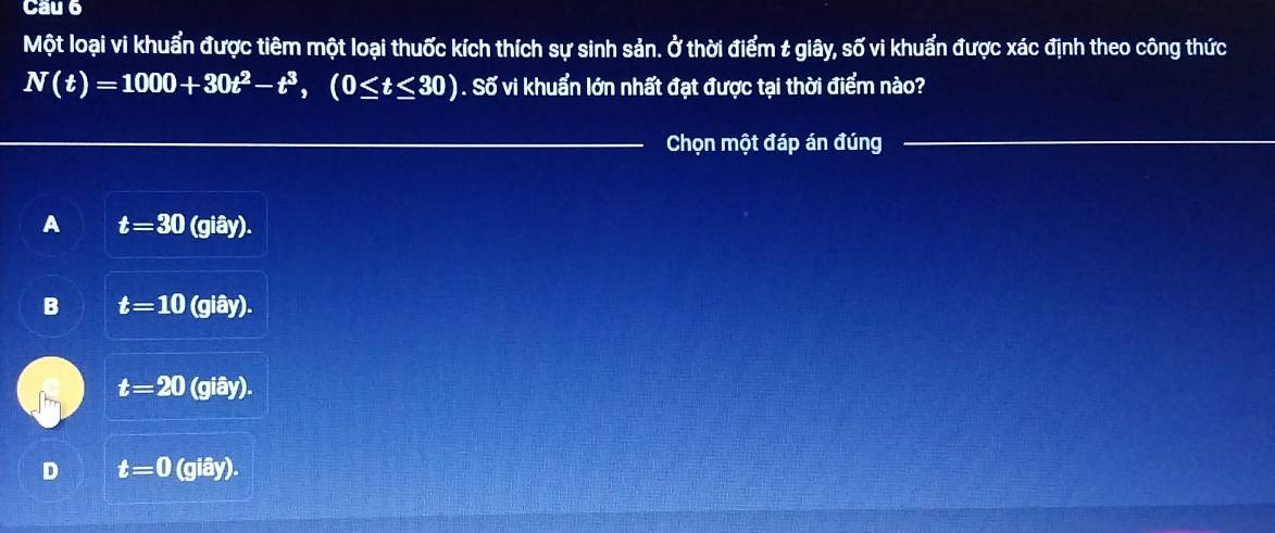 Một loại vi khuẩn được tiêm một loại thuốc kích thích sự sinh sản. Ở thời điểm t giây, số vi khuẩn được xác định theo công thức
N(t)=1000+30t^2-t^3, (0≤ t≤ 30). Số vi khuẩn lớn nhất đạt được tại thời điểm nào?
_
Chọn một đáp án đúng
_
A t=30(giay).
B t=10(giay).
t=20(giay).
D t=0(giay).