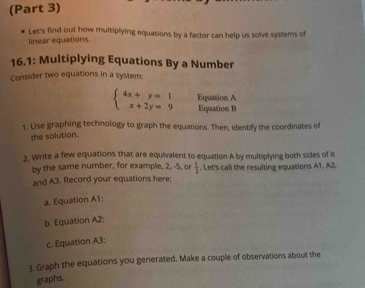 (Part 3) 
Let's find out how multiplying equations by a factor can help us solve systems of 
linear equations. 
16.1: Multiplying Equations By a Number 
Consider two equations in a system:
beginarrayl 4x+y=1 x+2y=9endarray. Equation A 
Equation B 
1. Use graphing technology to graph the equations. Then, identify the coordinates of 
the solution. 
2. Write a few equations that are equivalent to equation A by multiplying both sides of it 
by the same number, for example, 2, -5, or  1/2 . Let's call the resulting equations A1, A2, 
and A3. Record your equations here: 
a. Equation A1: 
b. Equation A2: 
c. Equation A3: 
3. Graph the equations you generated. Make a couple of observations about the 
graphs.