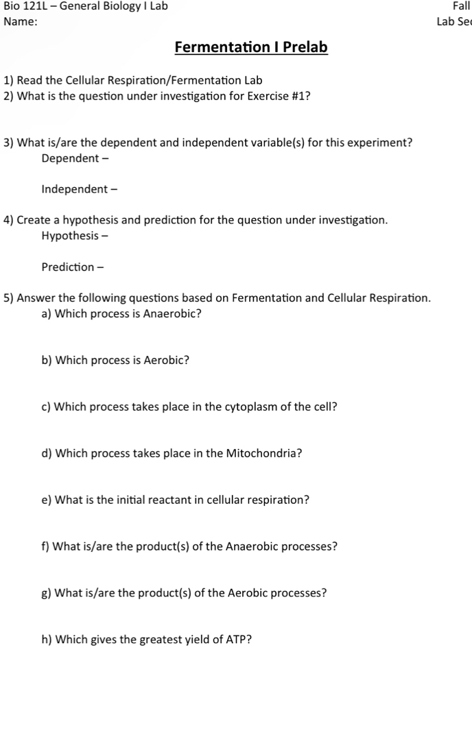 Bio 121L - General Biology I Lab Fall
Name: Lab Se
Fermentation I Prelab
1) Read the Cellular Respiration/Fermentation Lab
2) What is the question under investigation for Exercise #1?
3) What is/are the dependent and independent variable(s) for this experiment?
Dependent -
Independent -
4) Create a hypothesis and prediction for the question under investigation.
Hypothesis -
Prediction -
5) Answer the following questions based on Fermentation and Cellular Respiration.
a) Which process is Anaerobic?
b) Which process is Aerobic?
c) Which process takes place in the cytoplasm of the cell?
d) Which process takes place in the Mitochondria?
e) What is the initial reactant in cellular respiration?
f) What is/are the product(s) of the Anaerobic processes?
g) What is/are the product(s) of the Aerobic processes?
h) Which gives the greatest yield of ATP?