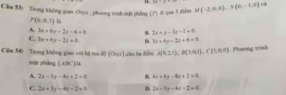 Ⅲ. 3x=y
Câu 53: Trong không gian Oxyz , phzong trìsh mặt phẳng () di qua 3 diểm M M(-2;0;0), N(0;-1;0) và
P(0:0:3) la
A. 3x+6y-2z-6=0. 2x+y-3z-1=0. 
B.
C. 3x+6y-2z=0. 3x+6y-2z+6=0. 
D.
Câu 54: Trong không gian với hệ tọa độ (O2),cho ba điễm A(0;2;1), B(3;0;1), C(1;0;0). Phương trình
mặt pháng ( ABC) là
A. 2x-3y-4z+2=0 B. 4x+6y-8z+2=0.
D.
C. 2x+3y-4z-2=0. 2x-3y-4z-2=0.