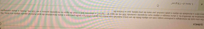 QUÍMICA 
tentativa de identifica-lo, o aluno imergiu o objeto num recipiente contendo 500 mL de água Em uma aula de mineralogia o professor surgiu com um objeto (feito de um único material) cuja massa era igual a 203,0 g e pediu para que o aluno descobrisse de qual material aquele objeto era feito. Na
Id=1g/cm^3)
descobrir a densidade do objeto e pôde concluir, por meio de uma tabela, que se tratava de: e observou que o nível da água no recipiente passou a ser 518 mL. Assim, o aluno conseguiu 
A 1. ferro: d=7.8g/cm^3