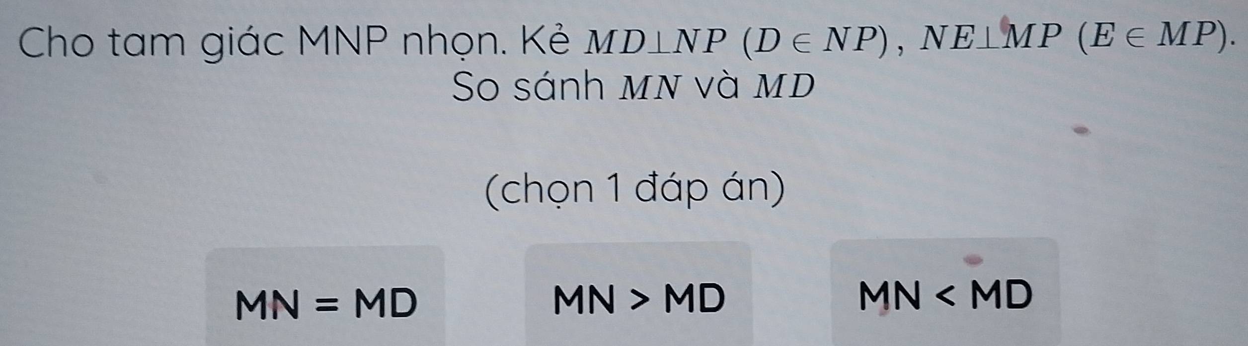 Cho tam giác MNP nhọn. Kẻ MD⊥ NP(D∈ NP), NE⊥ MP(E∈ MP). 
So sánh mn và mD
(chọn 1 đáp án)
MN=MD
MN>MD
MN