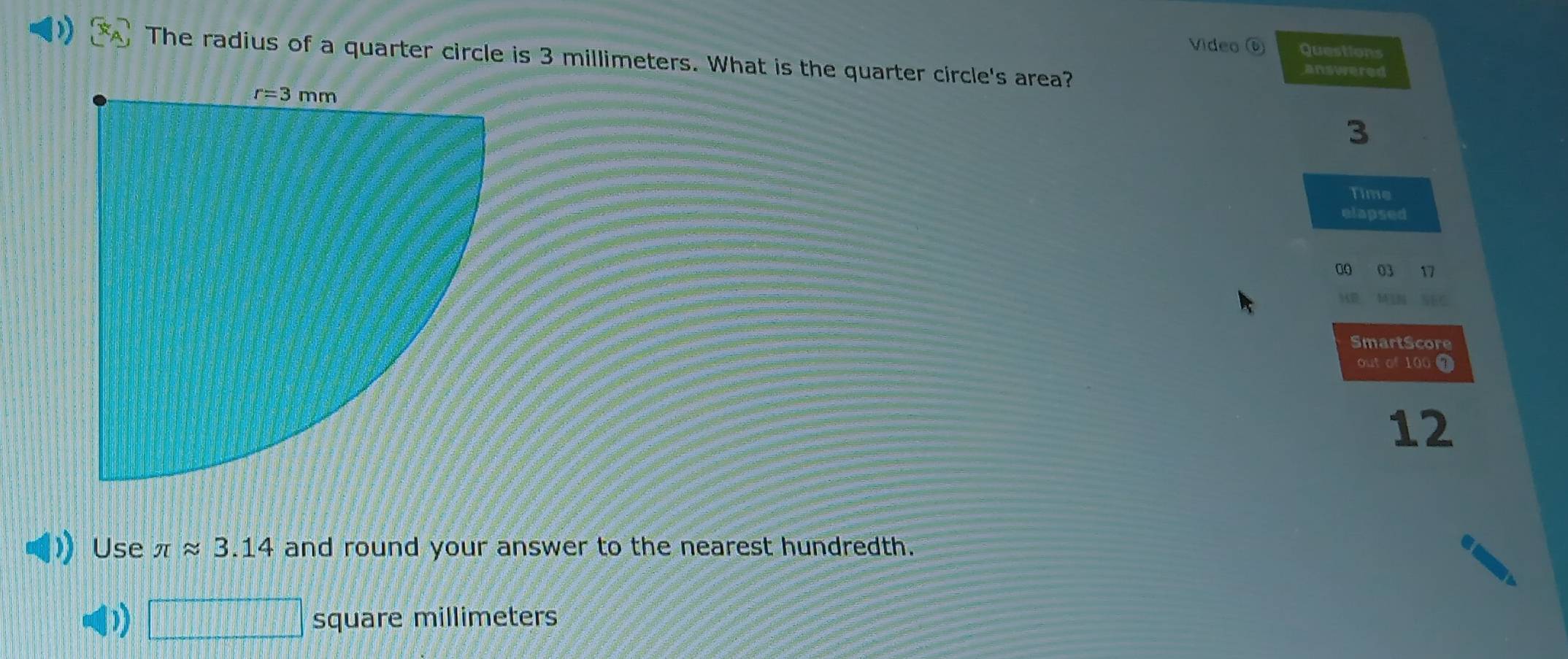 Video ⑥ Questions
The radius of a quarter circle is 3 millimeters. What is the quarter circle's area?
answered
3
Time
elapsed
00 03 17
KE  M  n     
SmartScore
out of 100
12
Use π approx 3.14 and round your answer to the nearest hundredth.
_  square millimeters