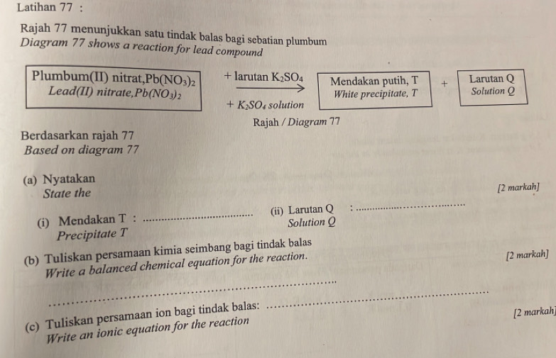 Latihan 77 : 
Rajah 77 menunjukkan satu tindak balas bagi sebatian plumbum 
Diagram 77 shows a reaction for lead compound 
Plumbum(II) nitrat, Pb(NO_3)_2 +lan tan K_2SO_4 Mendakan putih, T + Larutan Q
Lead(II) nitrate, Pb(NO_3) , White precipitate, T Solution Q
+K_2SO_4 solution 
Rajah / Diagram 77 
Berdasarkan rajah 77 
Based on diagram 77 
(a) Nyatakan 
State the 
[2 markah] 
(i) Mendakan T : _(ii) Larutan Q : 
_ 
Precipitate T Solution Q
(b) Tuliskan persamaan kimia seimbang bagi tindak balas 
Write a balanced chemical equation for the reaction. 
[2 markah] 
_ 
_ 
(c) Tuliskan persamaan ion bagi tindak balas: 
[2 markah 
Write an ionic equation for the reaction