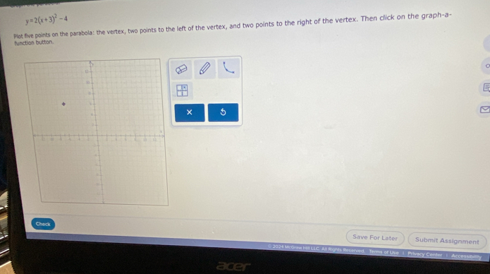 y=2(x+3)^2-4
Plot five points on the parabola: the vertex, two points to the left of the vertex, and two points to the right of the vertex. Then click on the graph-a- 
function button. 
× 5 
Check 
Save For Later Submit Assignment 
2 024 Mc 
LLC. All fights Reserved. Terms of Use 1. Privacy Center 1 Accessibility