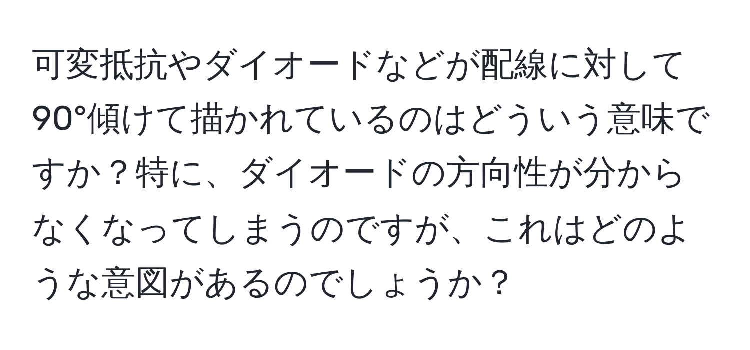 可変抵抗やダイオードなどが配線に対して90°傾けて描かれているのはどういう意味ですか？特に、ダイオードの方向性が分からなくなってしまうのですが、これはどのような意図があるのでしょうか？