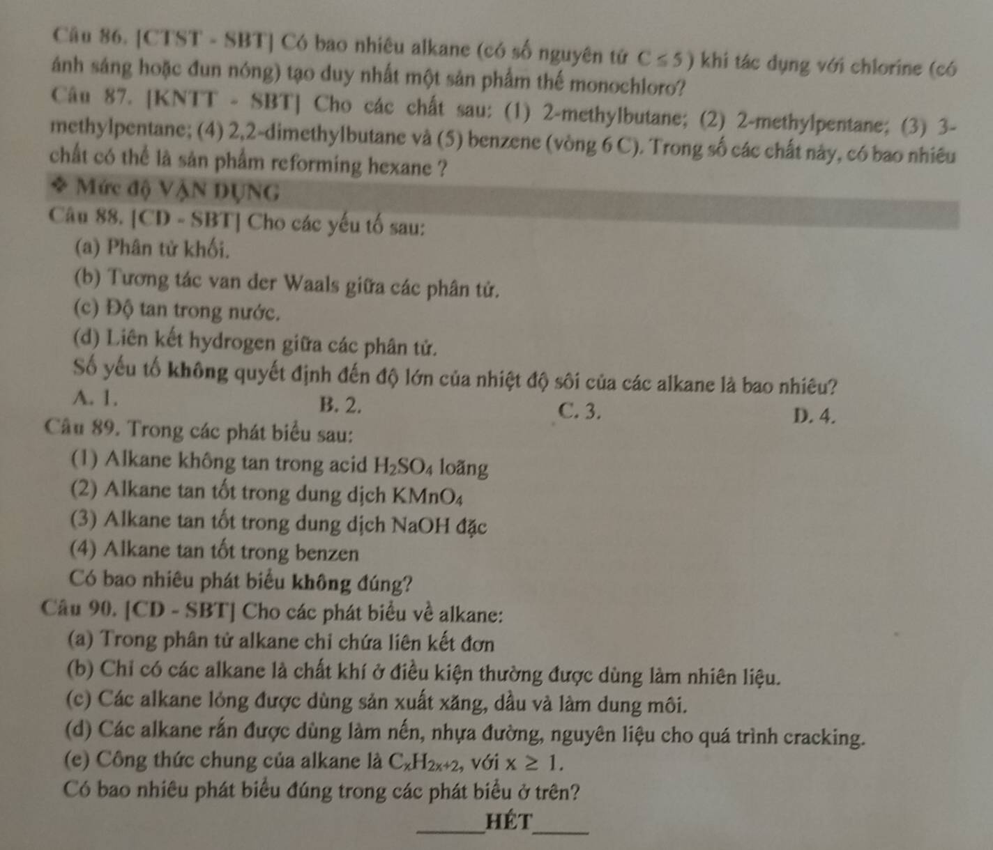 [CTST - SBT] Có bao nhiêu alkane (có số nguyên tứ C≤ 5) khi tác dụng với chlorine (có
ánh sáng hoặc đun nóng) tạo duy nhất một sản phẩm thế monochloro?
Câu 87. [KNTT - SBT] Cho các chất sau: (1) 2-methylbutane; (2) 2-methylpentane; (3) 3-
methylpentane; (4) 2,2-dimethylbutane và (5) benzene (vòng 6 C). Trong số các chất này, có bao nhiêu
chất có thể là sản phẩm reforming hexane ?
* Mức độ VậN DỤNG
Câu 88. [CD - SBT] Cho các yếu tố sau:
(a) Phân tử khối.
(b) Tương tác van der Waals giữa các phân tử.
(c) Độ tan trong nước.
(d) Liên kết hydrogen giữa các phân tử.
Số yếu tố không quyết định đến độ lớn của nhiệt độ sôi của các alkane là bao nhiêu?
A. 1. B. 2.
C. 3. D. 4.
Câu 89. Trong các phát biểu sau:
(1) Alkane không tan trong acid H_2SO_4 loãng
(2) Alkane tan tốt trong dung dịch KMnO₄
(3) Alkane tan tốt trong dung dịch NaOH đặc
(4) Alkane tan tốt trong benzen
Có bao nhiêu phát biểu không đúng?
Câu 90. [CD - SBT] Cho các phát biểu về alkane:
(a) Trong phân tử alkane chỉ chứa liên kết đơn
(b) Chỉ có các alkane là chất khí ở điều kiện thường được dùng làm nhiên liệu.
(c) Các alkane lỏng được dùng sản xuất xăng, dầu và làm dung môi.
(d) Các alkane rấn được dùng làm nến, nhựa đường, nguyên liệu cho quá trình cracking.
(e) Công thức chung của alkane là C_xH_2x+2 , với x≥ 1.
Có bao nhiêu phát biểu đúng trong các phát biểu ở trên?
_
_hét