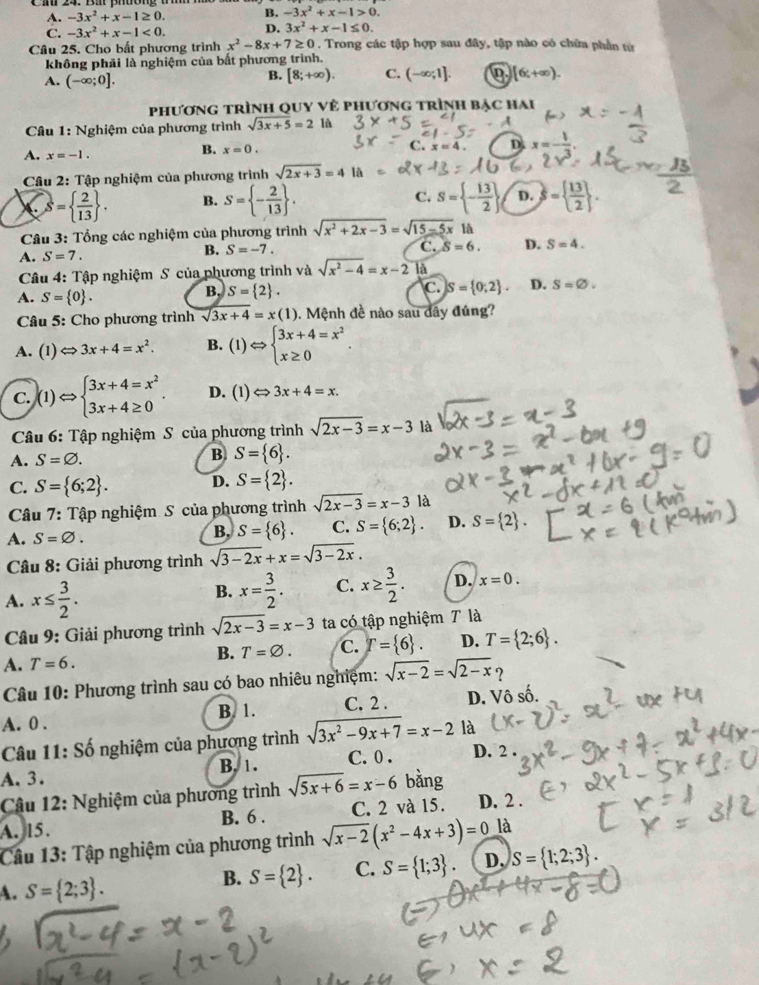 B.
A. -3x^2+x-1≥ 0. -3x^2+x-1>0.
C. -3x^2+x-1<0.
D. 3x^2+x-1≤ 0.
Câu 25. Cho bất phương trình x^2-8x+7≥ 0. Trong các tập hợp sau đây, tập nào có chữa phần tử
không phải là nghiệm của bất phương trình.
A. (-∈fty ;0].
B. [8;+∈fty ). C. (-∈fty ;1]. D [6;+∈fty ).
phương trình quy về phương trình bậc hai
*  Câu 1: Nghiệm của phương trình sqrt(3x+5)=2 là
x=4. D. x=- 1/3 .
A. x=-1.
B. x=0.
Câu 2: Tập nghiệm của phương trình sqrt(2x+3)=4 là
S=  2/13  .
B. S= - 2/13  . S= - 13/2  D. S=  13/2  .
C.
Câu 3: Tổng các nghiệm của phương trình sqrt(x^2+2x-3)=sqrt(15-5x)la
A. S=7.
B. S=-7.
C. S=6. D. S=4.
Câu 4: Tập nghiệm S của phương trình và sqrt(x^2-4)=x-2 là
C.
A. S= 0 .
B. S= 2 . S= 0;2 . D. S=varnothing .
Câu 5: Cho phương trình sqrt(3x+4)=x(1). Mệnh đề nào sau đây đúng?
A. (1)Longleftrightarrow 3x+4=x^2. B. (1)Leftrightarrow beginarrayl 3x+4=x^2 x≥ 0endarray. .
C. )(1)Leftrightarrow beginarrayl 3x+4=x^2 3x+4≥ 0endarray. . D. (1) Leftrightarrow 3x+4=x.
Câu 6: Tập nghiệm S của phương trình sqrt(2x-3)=x-3 là
A. S=varnothing .
B S= 6 .
C. S= 6;2 .
D. S= 2 .
Câu 7: Tập nghiệm S của phương trình sqrt(2x-3)=x-3 là
A. S=varnothing .
B. S= 6 . C. S= 6;2 . D. S= 2 .
Câu 8: Giải phương trình sqrt(3-2x)+x=sqrt(3-2x).
A. x≤  3/2 .
B. x= 3/2 . C. x≥  3/2 . D. x=0.
* Câu 9: Giải phương trình sqrt(2x-3)=x-3 ta có tập nghiệm 7 là
A. T=6.
B. T=varnothing . C. T= 6 D. T= 2;6 .
Câu 10: Phương trình sau có bao nhiêu nghiệm: sqrt(x-2)=sqrt(2-x) ?
A. 0 . C. 2 . D. Vô số.
B. 1.
Câu 11: Số nghiệm của phương trình sqrt(3x^2-9x+7)=x-2 là
A. 3. B. 1. C. 0 .
D. 2 .
Câu 12: Nghiệm của phương trình sqrt(5x+6)=x-6 bằng
B. 6 . C. 2 và 15. D. 2 .
A. l5.
Câu 13: Tập nghiệm của phương trình sqrt(x-2)(x^2-4x+3)=0 là
A. S= 2;3 .
B. S= 2 . C. S= 1;3 D. S= 1;2;3 .