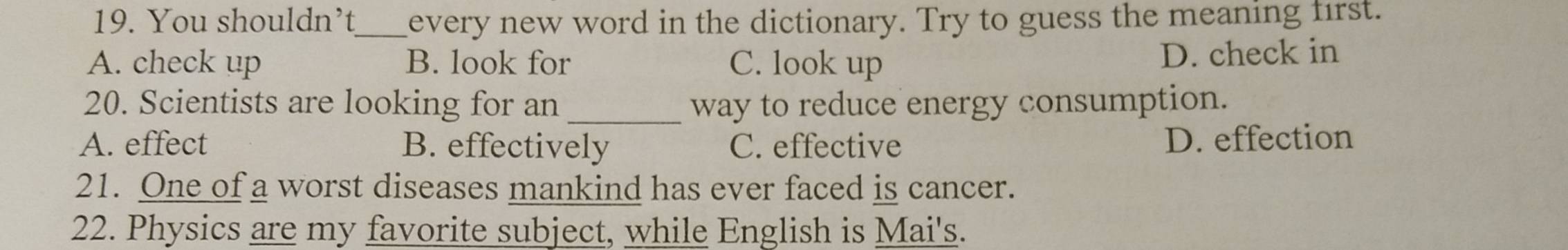 You shouldn’t_ every new word in the dictionary. Try to guess the meaning first.
A. check up B. look for C. look up D. check in
20. Scientists are looking for an _way to reduce energy consumption.
A. effect B. effectively C. effective
D. effection
21. One of a worst diseases mankind has ever faced is cancer.
22. Physics are my favorite subject, while English is Mai's.