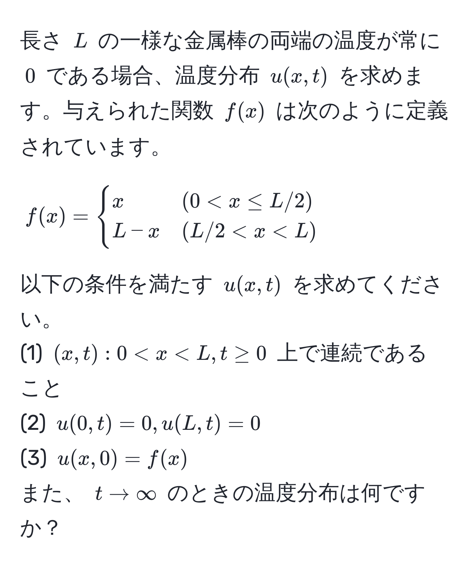 長さ $L$ の一様な金属棒の両端の温度が常に $0$ である場合、温度分布 $u(x,t)$ を求めます。与えられた関数 $f(x)$ は次のように定義されています。  
[
f(x) = begincases  
x & (0 < x < L)  
endcases  
]  
以下の条件を満たす $u(x,t)$ を求めてください。  
(1) $(x,t): 0 < x < L, t ≥ 0$ 上で連続であること  
(2) $u(0,t) = 0, u(L,t) = 0$  
(3) $u(x,0) = f(x)$  
また、 $t to ∈fty$ のときの温度分布は何ですか？