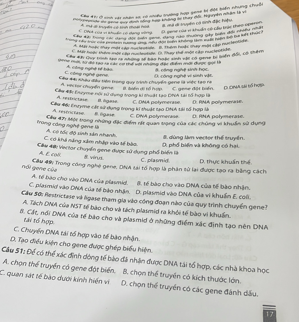 Ở sinh vật nhân sơ, có nhiều trường hợp gene bị đột biến nhưng chuỗi
polypeptide do gene quy định tổng hợp không bị thay đổi, Nguyên nhân là vì
A. mã di truyền có tính thoái hoá. B. mã di truyền có tính đặc hiệu.
C. DNA của vi khuẩn có dang vòng, D. gene của vi khuẩn có cấu trúc theo operon.
Cầu 42: Trong các dạng đột biến gene, dạng nào thường gây biến đối nhiều nhất
trong cầu trúc của protein tương ứng, nếu đột biển không làm xuất hiện bộ ba kết thúc?
A. Mất hoặc thay một cập nucleotide. B. Thêm hoặc thay một cập nucleotide.
C. Mất hoặc thêm một cập nucleotide. D. Thay thể một cặp nucleotide.
Câu 43: Quy trình tạo ra những tế bào hoặc sinh vật có gene bị biến đổi, có thêm
gene mới, từ đó tạo ra các cơ thể với những đặc điểm mới được gọi là
A. công nghệ tế bào.
B. công nghệ sinh học.
C. công nghệ gene.
D. công nghệ vi sinh vật.
Câu 44: Khâu đầu tiên trong quy trình chuyển gene là việc tạo ra
A. vector chuyển gene. B. biến di tổ hợp. C. gene đột biến. D. DNA tái tổ hợp.
Câu 45: Enzyme nổi sử dụng trong kĩ thuật tạo DNA tái tố hợp là
A. restrictase. B. ligase. C. DNA polymerase. D. RNA polymerase.
Câu 46: Enzyme cát sử dụng trong kĩ thuật tạo DNA tái tổ hợp là
A. restrictase. B. ligase. C. DNA polymerase. D. RNA polymerase.
Câu 47: Một trong những đặc điểm rất quan trọng của các chủng vi khuẩn sử dụng
trong công nghệ gene là
A. có tốc độ sinh sản nhanh.
B. dùng làm vector thể truyền.
C. có khả năng xâm nhập vào tế bào. D. phổ biến và không có hại.
Câu 48: Vector chuyển gene được sử dụng phổ biến là
A. E. coli. B. virus. C. plasmid. D. thực khuẩn thể.
Câu 49: Trong công nghệ gene, DNA tái tổ hợp là phân tử lai được tạo ra bằng cách
nối gene của
A. tế bào cho vào DNA của plasmid. B. tế bào cho vào DNA của tế bào nhận.
C. plasmid vào DNA của tế bào nhận. D. plasmid vào DNA của vi khuẩn E. coli.
Câu 50: Restrictase và ligase tham gia vào công đoạn nào của quy trình chuyển gene?
A. Tách DNA của NST tế bào cho và tách plasmid ra khỏi tế bào vi khuẩn.
B. Cắt, nối DNA của tế bào cho và plasmid ở những điểm xác định tạo nên DNA
tái tổ hợp.
C. Chuyển DNA tái tổ hợp vào tế bào nhận.
D. Tạo điều kiện cho gene được ghép biểu hiện.
Câu 51: Để có thể xác định dòng tế bào đã nhận được DNA tái tổ hợp, các nhà khoa học
A. chọn thể truyền có gene đột biến.  B. chọn thể truyền có kích thước lớn.
C. quan sát tế bào dưới kính hiển vi  D. chọn thể truyền có các gene đánh dấu.
17