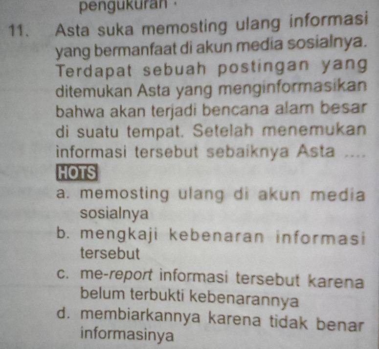 pengukuran 
11. Asta suka memosting ulang informasi
yang bermanfaat di akun media sosialnya.
Terdapat sebuah postingan yang
ditemukan Asta yang menginformasikan
bahwa akan terjadi bencana alam besar
di suatu tempat. Setelah menemukan
informasi tersebut sebaiknya Asta ....
HOTS
a. memosting ulang di akun media
sosialnya
b. mengkaji kebenaran informasi
tersebut
c. me-report informasi tersebut karena
belum terbukti kebenarannya
d. membiarkannya karena tidak benar
informasinya