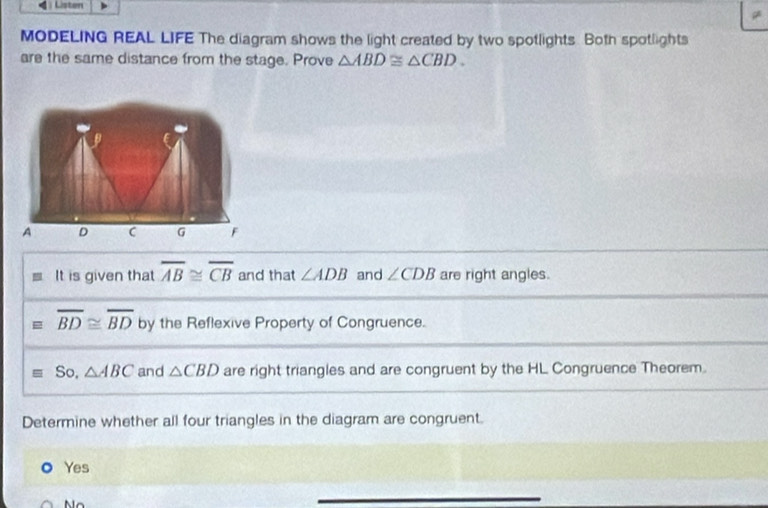 Listen
MODELING REAL LIFE The diagram shows the light created by two spotlights. Both spotlights
are the same distance from the stage. Prove △ ABD≌ △ CBD. 
It is given that overline AB≌ overline CB and that ∠ ADB and ∠ CDB are right angles.
overline BD≌ overline BD by the Reflexive Property of Congruence.
So, △ ABC and △ CBD are right triangles and are congruent by the HL Congruence Theorem.
Determine whether all four triangles in the diagram are congruent.
Yes