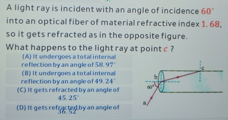 A light ray is incident with an angle of incidence 60°
into an optical fiber of material refractive index 1. 68,
so it gets refracted as in the opposite figure.
What happens to the light ray at point c ?
(A) It undergoes a total internal
reflection by an angle of 58.97°
C
(B) It undergoes a total internal
b
reflection by an angle of 19 24°
(C) It gets refracted by an angle of 60°
45.25°
a
(D) It gets refracted by an angle of
36.52