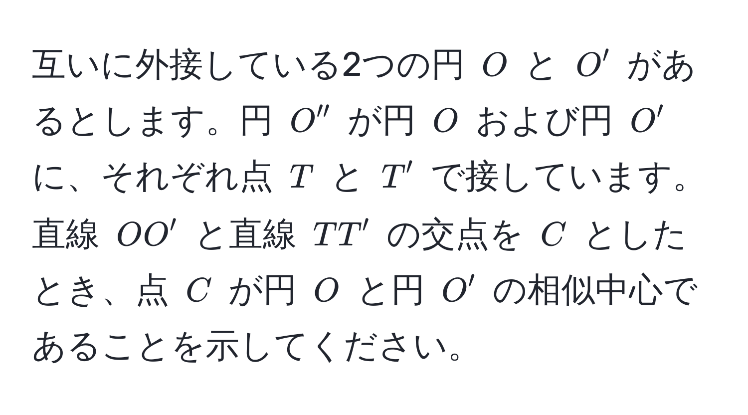 互いに外接している2つの円 ( O ) と ( O' ) があるとします。円 ( O'' ) が円 ( O ) および円 ( O' ) に、それぞれ点 ( T ) と ( T' ) で接しています。直線 ( OO' ) と直線 ( TT' ) の交点を ( C ) としたとき、点 ( C ) が円 ( O ) と円 ( O' ) の相似中心であることを示してください。