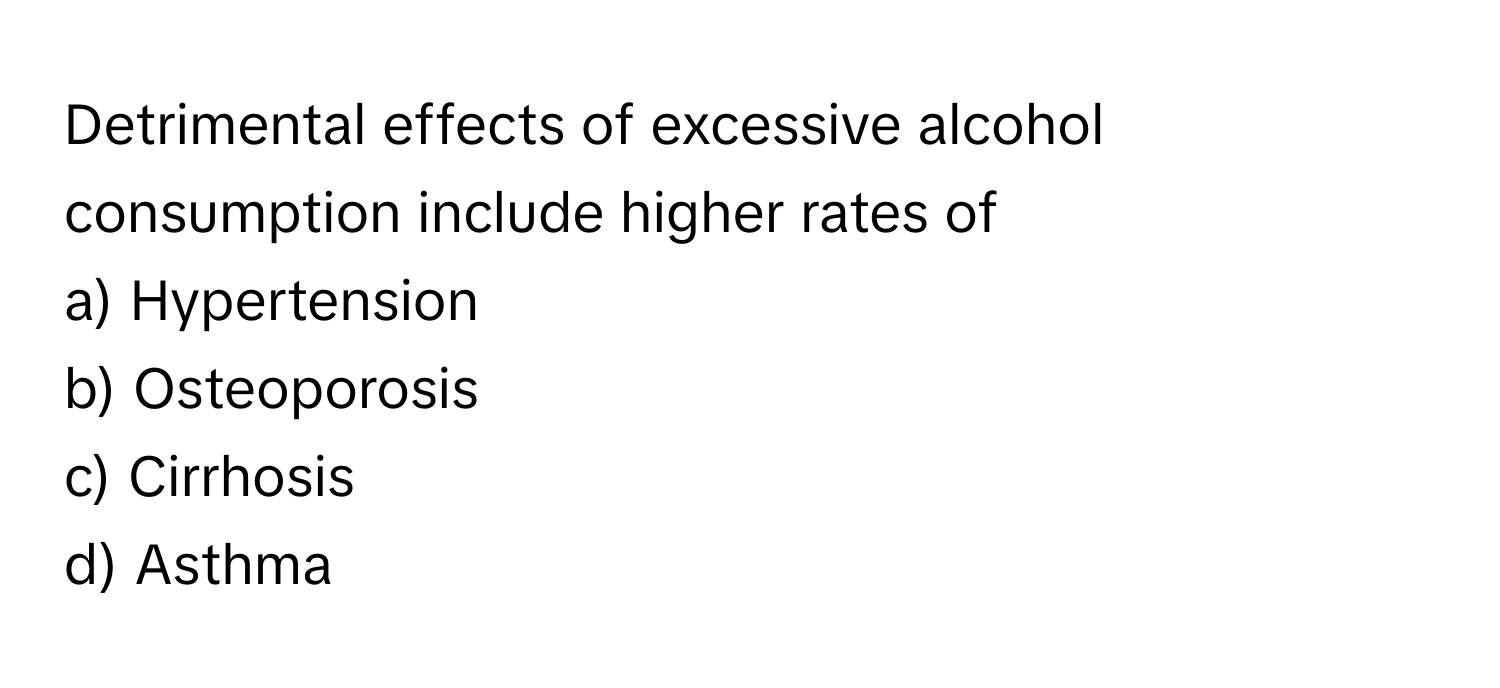 Detrimental effects of excessive alcohol consumption include higher rates of 
 
a) Hypertension 
b) Osteoporosis 
c) Cirrhosis 
d) Asthma