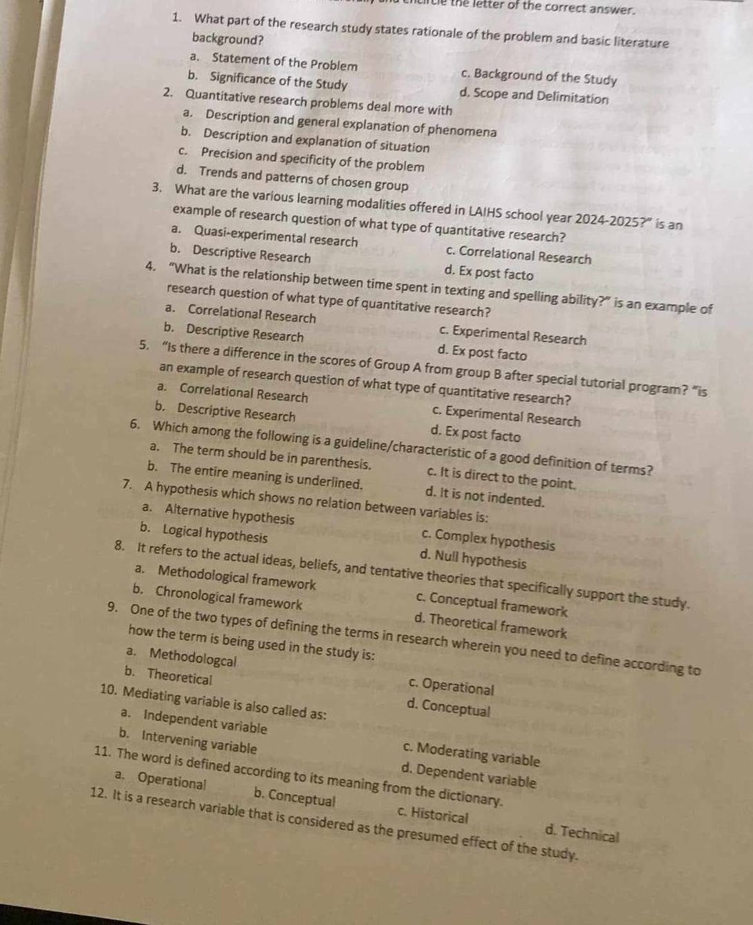 tncircle the letter of the correct answer.
1. What part of the research study states rationale of the problem and basic literature
background?
a. Statement of the Problem c. Background of the Study
b. Significance of the Study d, Scope and Delimitation
2. Quantitative research problems deal more with
a. Description and general explanation of phenomena
b. Description and explanation of situation
c. Precision and specificity of the problem
d. Trends and patterns of chosen group
3. What are the various learning modalities offered in LAIHS school year 2024-2025?” is an
example of research question of what type of quantitative research?
a. Quasi-experimental research c. Correlational Research
b. Descriptive Research d. Ex post facto
4. “What is the relationship between time spent in texting and spelling ability?” is an example of
research question of what type of quantitative research?
a. Correlational Research c. Experimental Research
b. Descriptive Research d. Ex post facto
5. “Is there a difference in the scores of Group A from group B after special tutorial program? “is
an example of research question of what type of quantitative research?
a. Correlational Research c. Experimental Research
b. Descriptive Research d. Ex post facto
6. Which among the following is a guideline/characteristic of a good definition of terms?
a. The term should be in parenthesis. c. It is direct to the point.
b. The entire meaning is underlined. d. It is not indented.
7. A hypothesis which shows no relation between variables is:
a. Alternative hypothesis c. Complex hypothesis
b. Logical hypothesis d. Null hypothesis
8. It refers to the actual ideas, beliefs, and tentative theories that specifically support the study.
a. Methodological framework c. Conceptual framework
b. Chronological framework d. Theoretical framework
9. One of the two types of defining the terms in research wherein you need to define according to
how the term is being used in the study is:
a. Methodologcal c. Operational
b. Theoretica d. Conceptual
10. Mediating variable is also called as:
a. Independent variable c. Moderating variable
b. Intervening variable
11. The word is defined according to its meaning from the dictionary. a. Operational d. Dependent variable
b. Conceptual c. Historical d. Technical
12. It is a research variable that is considered as the presumed effect of the study.