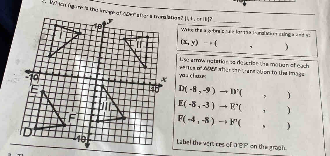 Which figure is the image oftion? (I, II, or III)?
_
Write the algebraic rule for the translation using x and y:
(x,y) - ( ,)
Use arrow notation to describe the motion of each
vertex of △ DEF after the translation to the image
you chose:
D(-8,-9)to D'(,)
E(-8,-3)to E'(,)
F(-4,-8)to F'(,)
Label the vertices of D'E'F' on the graph.