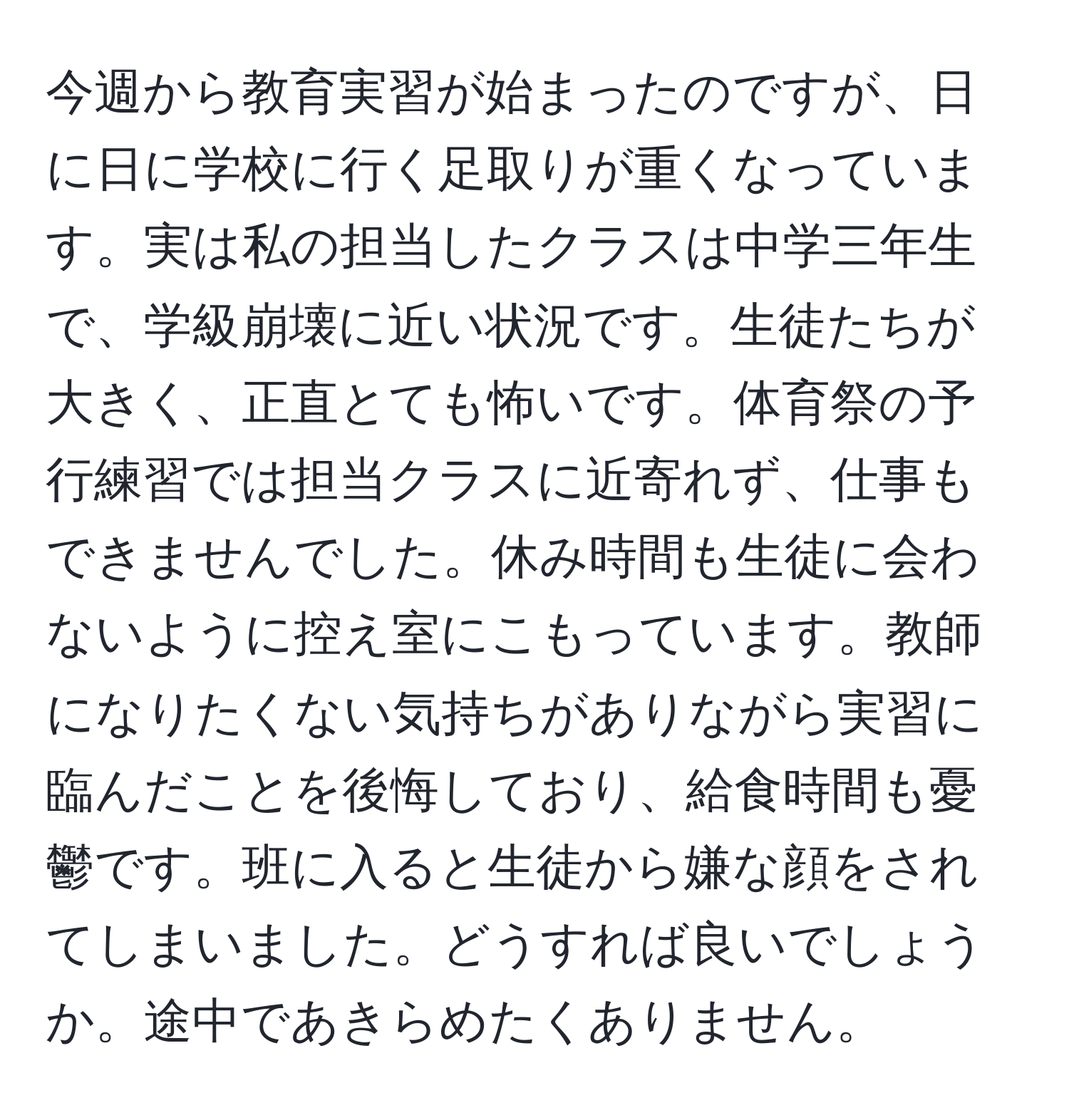 今週から教育実習が始まったのですが、日に日に学校に行く足取りが重くなっています。実は私の担当したクラスは中学三年生で、学級崩壊に近い状況です。生徒たちが大きく、正直とても怖いです。体育祭の予行練習では担当クラスに近寄れず、仕事もできませんでした。休み時間も生徒に会わないように控え室にこもっています。教師になりたくない気持ちがありながら実習に臨んだことを後悔しており、給食時間も憂鬱です。班に入ると生徒から嫌な顔をされてしまいました。どうすれば良いでしょうか。途中であきらめたくありません。