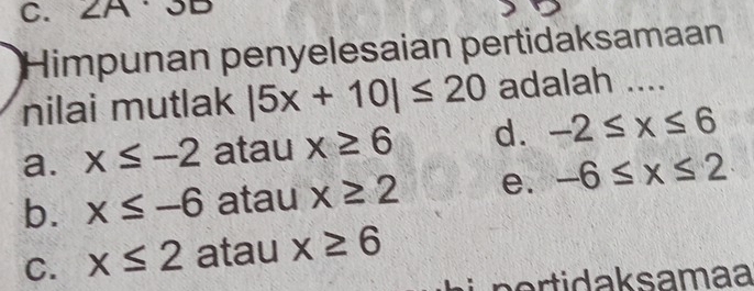 ZA
Himpunan penyelesaian pertidaksamaan
nilai mutlak |5x+10|≤ 20 adalah ....
a. x≤ -2 atau x≥ 6 d. -2≤ x≤ 6
b. x≤ -6 atau x≥ 2 e. -6≤ x≤ 2
C. x≤ 2 atau x≥ 6
n ti d a ksamaa