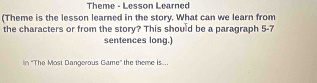 Theme - Lesson Learned 
(Theme is the lesson learned in the story. What can we learn from 
the characters or from the story? This should be a paragraph 5-7 
sentences long.) 
In ''The Most Dangerous Game'' the theme is...