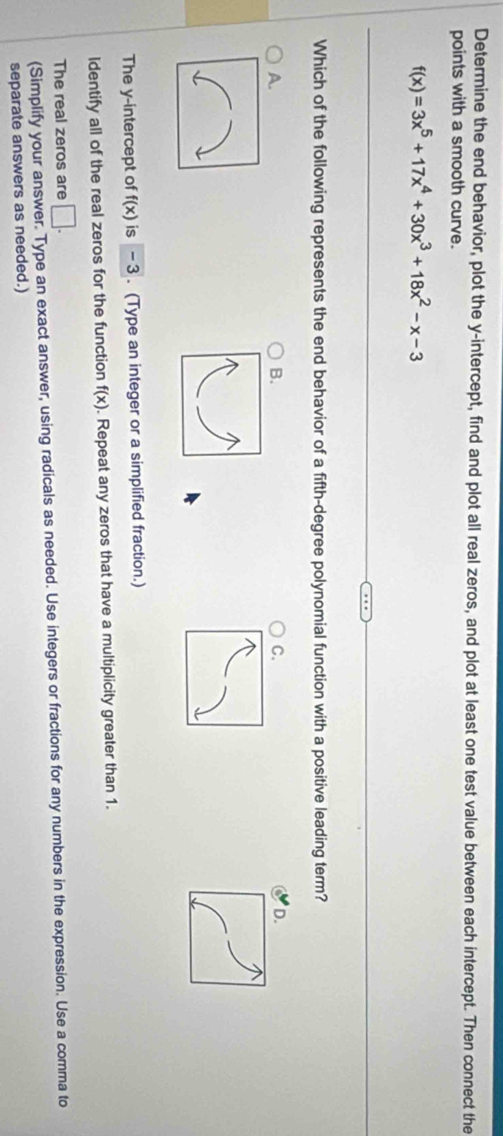 Determine the end behavior, plot the y-intercept, find and plot all real zeros, and plot at least one test value between each intercept. Then connect the
points with a smooth curve.
f(x)=3x^5+17x^4+30x^3+18x^2-x-3
Which of the following represents the end behavior of a fifth-degree polynomial function with a positive leading term?
A.
B.
C.
The y-intercept of f(x) is - 3. (Type an integer or a simplified fraction.)
Identify all of the real zeros for the function f(x). Repeat any zeros that have a multiplicity greater than 1.
The real zeros are □. 
(Simplify your answer. Type an exact answer, using radicals as needed. Use integers or fractions for any numbers in the expression. Use a comma to
separate answers as needed.)