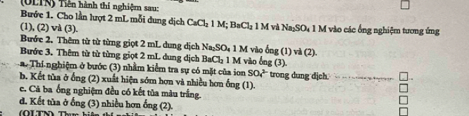 (OLTN) Tiên hành thí nghiệm sau: 
Bước 1. Cho lần lượt 2 mL mỗi dung dịch CaCl_21M; BaCl_2 1MvaNa_2SO_41M
(1), (2) và (3). vào các ống nghiệm tương ứng 
Bước 2. Thêm từ từ từng giọt 2 mL dung dịch Na_2SO_41M
Bước 3. Thêm từ từ từng giọt 2 mL dung dịch BaCl_21M vào ong(1)va(2). 
La. Thí nghiệm ở bước (3) nhằm kiểm tra sự có mặt của ion vào ong(3). trong dung dịch. 
SO_4^(2-) 
b. Kết tủa ở ống (2) xuất hiện sớm hợn và nhiều hơn ống (1). 
c. Cả ba ống nghiệm đều có kết tủa màu trắng. 
d. Kết tủa ở ống (3) nhiều hơn 
(OLTN) Thực ong(2).