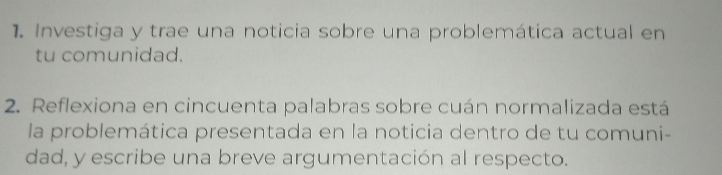 Investiga y trae una noticia sobre una problemática actual en 
tu comunidad. 
2. Reflexiona en cincuenta palabras sobre cuán normalizada está 
la problemática presentada en la noticia dentro de tu comuni- 
dad, y escribe una breve argumentación al respecto.