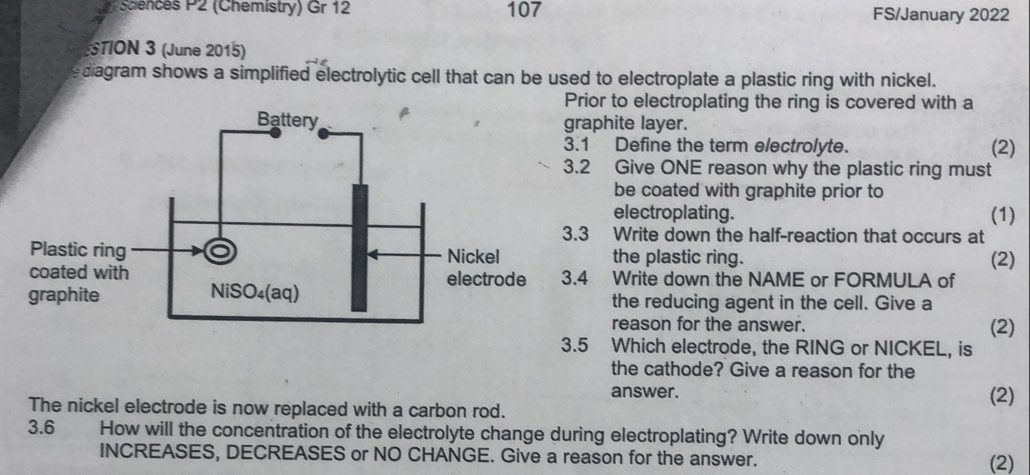 cences P2 (Chemistry) Gr 12 107 FS/January 2022 
STION 3 (June 2015) 
diagram shows a simplified electrolytic cell that can be used to electroplate a plastic ring with nickel. 
rior to electroplating the ring is covered with a 
aphite layer. 
1 Define the term electrolyte. (2) 
2 Give ONE reason why the plastic ring must 
be coated with graphite prior to 
electroplating. (1) 
3 Write down the half-reaction that occurs at 
the plastic ring. 
(2) 
4 Write down the NAME or FORMULA of 
the reducing agent in the cell. Give a 
reason for the answer. 
(2) 
3.5 Which electrode, the RING or NICKEL, is 
the cathode? Give a reason for the 
answer. (2) 
The nickel electrode is now replaced with a carbon rod. 
3.6 How will the concentration of the electrolyte change during electroplating? Write down only 
INCREASES, DECREASES or NO CHANGE. Give a reason for the answer. (2)