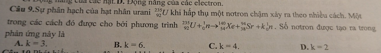 hang của các nạt D. Động năng của các electron.
Câu 9.Sự phân hạch của hạt nhân urani beginarrayr 235 92endarray U khi hấp thụ một nơtron chậm xảy ra theo nhiều cách. Một
trong các cách đó được cho bởi phương trình _(92)^(235)U+_0^1nto _(54)^(140)Xe+_(38)^(94)Sr+k_0^1n. Số nơtron được tạo ra trong
phản ứng này là
A. k=3. B. k=6. C. k=4. D. k=2