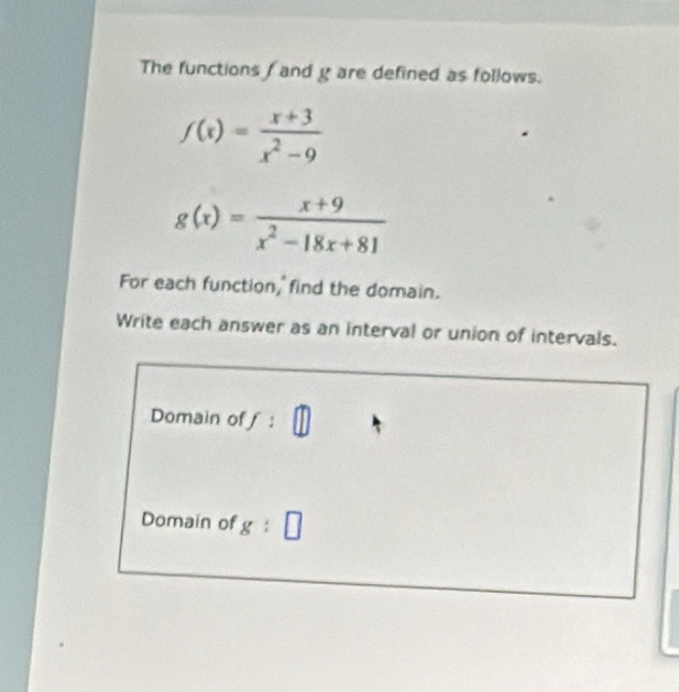 The functions f and g are defined as follows.
f(x)= (x+3)/x^2-9 
g(x)= (x+9)/x^2-18x+81 
For each function, find the domain. 
Write each answer as an interval or union of intervals. 
Domain ofƒ : 
Domain of g i □.