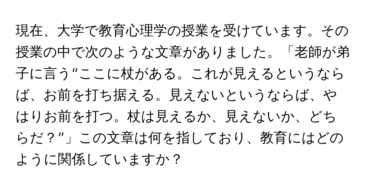 現在、大学で教育心理学の授業を受けています。その授業の中で次のような文章がありました。「老師が弟子に言う“ここに杖がある。これが見えるというならば、お前を打ち据える。見えないというならば、やはりお前を打つ。杖は見えるか、見えないか、どちらだ？”」この文章は何を指しており、教育にはどのように関係していますか？