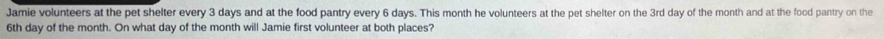 Jamie volunteers at the pet shelter every 3 days and at the food pantry every 6 days. This month he volunteers at the pet shelter on the 3rd day of the month and at the food pantry on the
6th day of the month. On what day of the month will Jamie first volunteer at both places?