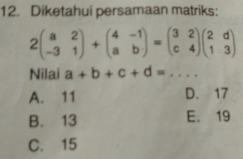 Diketahui persamaan matriks:
2beginpmatrix a&2 -3&1endpmatrix +beginpmatrix 4&-1 a&bendpmatrix =beginpmatrix 3&2 c&4endpmatrix beginpmatrix 2&d 1&3endpmatrix
Nilai a+b+c+d= _
A. 11
D. 17
B. 13
E. 19
C. 15