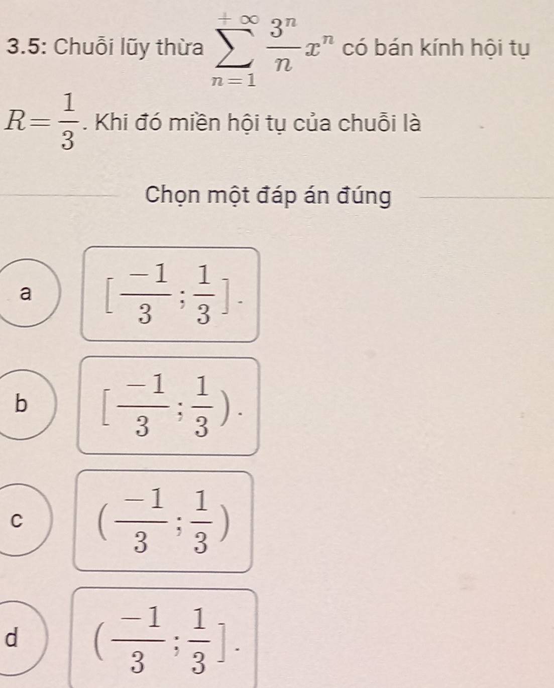 3.5: Chuỗi lũy thừa sumlimits _(n=1)^(+∈fty) 3^n/n x^n có bán kính hội tụ
R= 1/3 . Khi đó miền hội tụ của chuỗi là
Chọn một đáp án đúng
a
[ (-1)/3 ; 1/3 ].
b
[ (-1)/3 ; 1/3 ).
C
( (-1)/3 ; 1/3 )
d
( (-1)/3 ; 1/3 ].