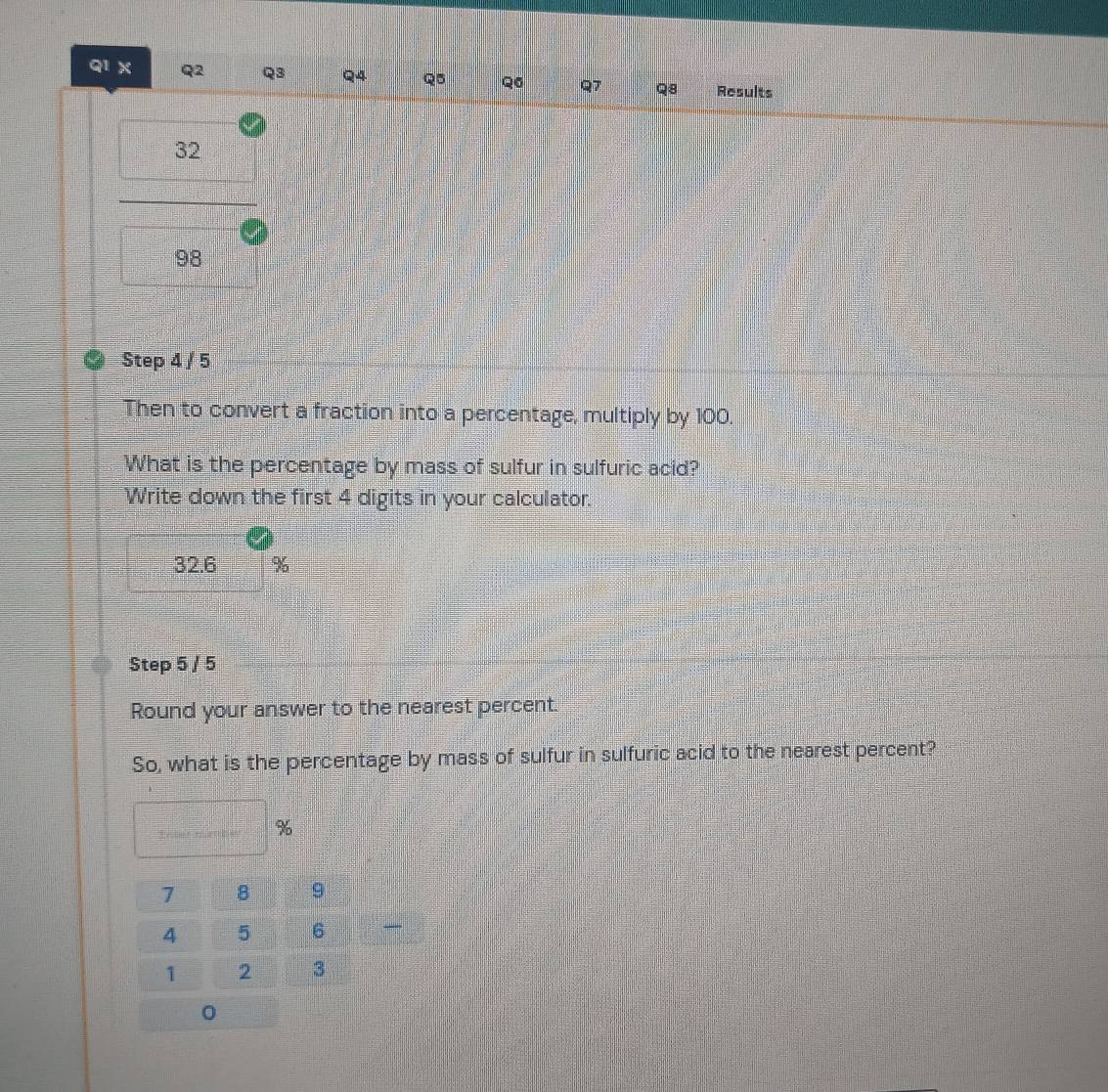 q1X Q Q3 Q4 Q5 Q6 Q7 Q8 Results
32
98
Step 4 / 5
Then to convert a fraction into a percentage, multiply by 100. 
What is the percentage by mass of sulfur in sulfuric acid? 
Write down the first 4 digits in your calculator.
32.6 %
Step 5 / 5
Round your answer to the nearest percent. 
So, what is the percentage by mass of sulfur in sulfuric acid to the nearest percent? 
Enbet muerbie %
7 B 9
4 5 6
1 2 3