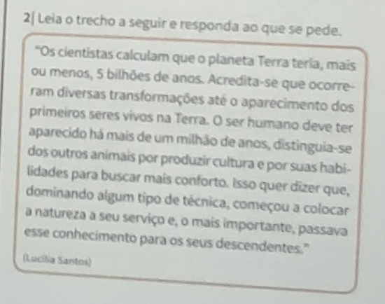 2| Leia o trecho a seguir e responda ao que se pede. 
“Os cientistas calculam que o planeta Terra teria, mais 
ou menos, 5 bilhões de anos. Acredita-se que ocorre- 
ram diversas transformações até o aparecimento dos 
primeiros seres vivos na Terra. O ser humano deve ter 
aparecido há mais de um milhão de anos, distinguia-se 
dos outros animais por produzir cultura e por suas habi- 
lidades para buscar mais conforto. Isso quer dizer que, 
dominando algum tipo de técnica, começou a colocar 
a natureza a seu serviço e, o mais importante, passava 
esse conhecimento para os seus descendentes." 
(Lucilia Santos)