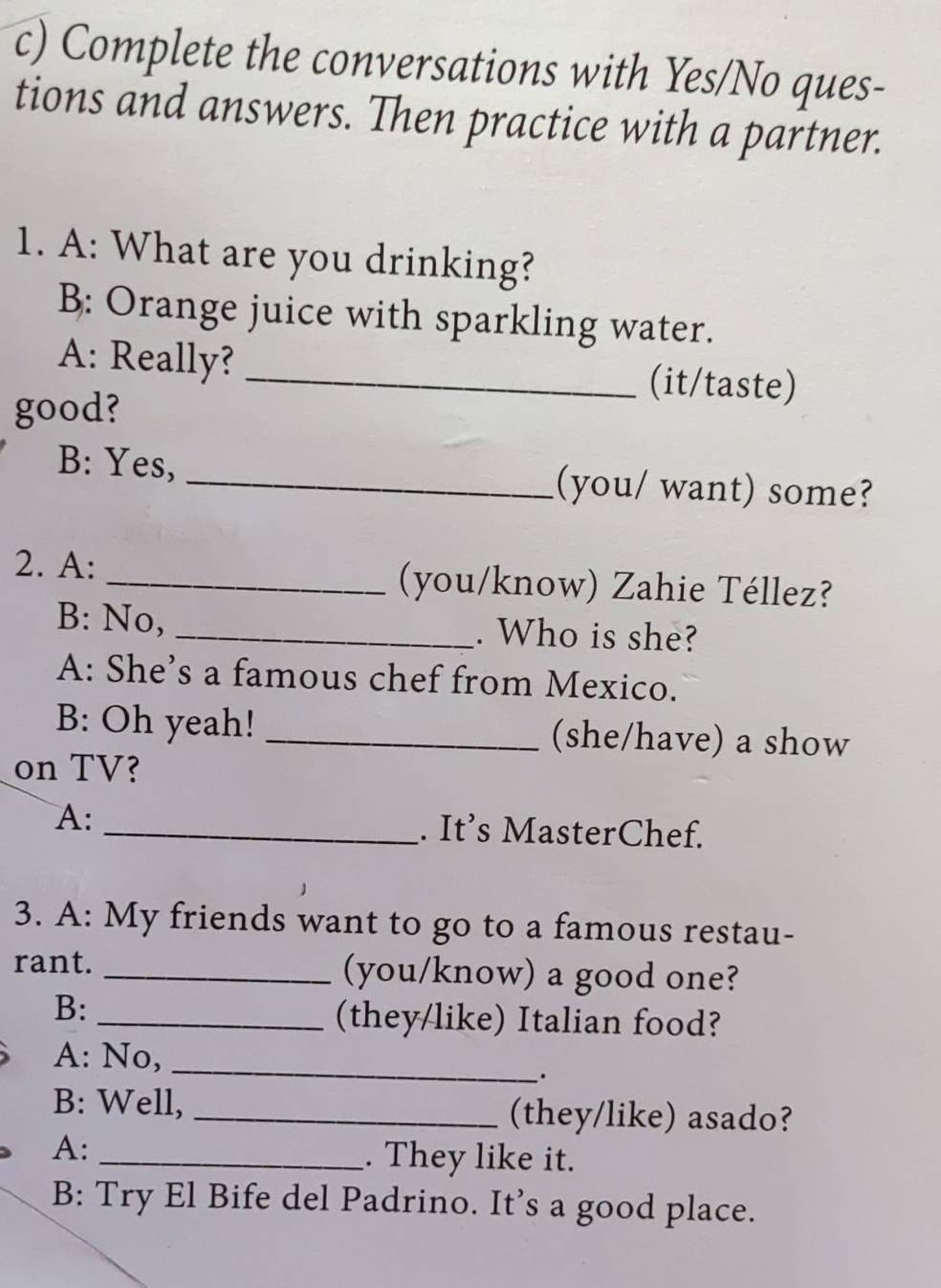 Complete the conversations with Yes/No ques- 
tions and answers. Then practice with a partner. 
1. A: What are you drinking? 
B: Orange juice with sparkling water. 
A: Really?_ 
(it/taste) 
good? 
B: Yes, _(you/ want) some? 
2. A: _(you/know) Zahie Téllez? 
B: No, _. Who is she? 
A: She's a famous chef from Mexico. 
B: Oh yeah! _(she/have) a show 
on TV? 
A: _. It’s MasterChef. 
3. A: My friends want to go to a famous restau- 
rant. _(you/know) a good one? 
B:_ 
(they/like) Italian food? 
A: No,_ 
B: Well, _(they/like) asado? 
A:_ 
. They like it. 
B: Try El Bife del Padrino. It’s a good place.