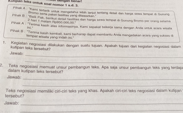 Rutipan teks untuk soal nomor 1 s.d. 3. ut dengan benar! 
Pihak A : ''Kami tertarik untuk mengetahui lebih lanjut tentang detail dan harga sewa tempat di Gunung 
Bromo serta paket fasilitas yang ditawarkan." 
Pihak B : "Baik Pak, berikut detail fasilitas dan harga sewa tempat di Gunung Bromo per orang selama
2 hari 1 malam Rp950.000,00.' 
Pihak A : 'Terima kasih atas informasinya. Kami sepakat bekerja sama dengan Anda untuk acara wisata 
ini." 
Pihak B : 'Terima kasih kembali, kami berharap dapat membantu Anda mengadakan acara yang sukses di 
tempat wisata yang indah ini." 
1. Kegiatan negosiasi dilakukan dengan suatu tujuan. Apakah tujuan dari kegiatan negosiasi dalam 
kutipan teks tersebut? 
_ 
Jawab: 
_ 
2. Teks negosiasi memuat unsur pembangun teks. Apa saja unsur pembangun teks yang terdapa 
dalam kutipan teks tersebut? 
Jawab: 
_ 
_ 
Teks negosiasi memiliki ciri-ciri teks yang khas. Apakah ciri-ciri teks negosiasi dalam kutipan 
tersebut? 
Jawab:_ 
_