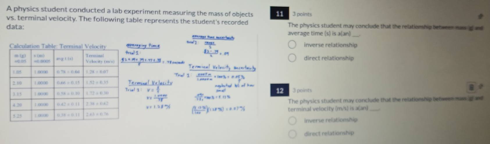 A physics student conducted a lab experiment measuring the mass of objects 11 3 points
vs. terminal velocity. The following table represents the student's recorded
data: The physics student may conclude that the relationship between mass s and
average time (s) is a(an).
inverse relationship
direct relationship
12 3 points
The physics student may conclude that the relationship between mass g and
terminal velocity (m/s) is a(an)_
inverse relationship
direct relationship