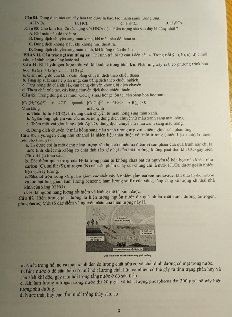 Cầu 84, Dung địch nào sau đây hòa tan được là bọc, tạo thành muỗi tương ứng C. H₃POu D. H_2SO_4
HNO_3 B. HCl
.Câu 85: Cho kim loại Cu tác dụng với HNOs đặc. Hiện tượng nào sau đây là đùng nhất ?
A. Khí màu nău đô thoát ra.
B. Dung địch chuyển sang màu xanh, khi màu nâu đô thoát ra.
C. Dung dịch không màu, khi không màu thoát ra.
D. Dung địch chuyển sang màu xanh, khi không màu thoát ra,
PHẢN II, Câu trắc nghiệm đúng sai, Thí sinh trả lời từ câu 1 đến câu 4. Trong mỗi ý a),b),c),d 1) ở mô
cầu, thí sinh chọn đùng boặc sai.
Cầu 84, Khí hydrogen được trộn với khí sođine trong bình kin. Phản ứng xây ra theo phương trình hoi
học: H_2(g)+I_2(g)leftharpoons 2Hl(g)
*. Giám nồng độ của khí 1ị cân bằng chuyên dịch theo chiều thuân
b. Tăng áp suất của hệ phân ứng, cân bằng địch theo chiếu nghịch
c. Tăng nồng độ của khi H₂, cân bằng chuyên không bị dịch chuyên.
d. Thêm chất xúc tác, cản bằng chuyên dịch theo chiều thuận
Câu 85. Trong dung địch muối CeCl_2 (màu hồng) tồn tại cân bằng hoá học sau:
[Co(H_2O)_4]^2++4Cl^-leftharpoons [CoCl_4]^2-+6H_2O C ,H_(2n)°>0.
Màu hồng màu xanh
a. Thêm từ từ HCI đặc thi dung dịch chuyễn từ màu hồng sang màu xanh.
b. Ngắm ống nghiệm vào cốc nước nóng dung địch chuyển từ màu xanh sang màu bồng
c. Thêm một vài giọt đung dịch AgNO, dung dịch chuyển từ màu xanh sang màu bồng
d. Dung dịch chuyển từ màu hồng sang màu xanh tương ứng với chiều nghịch của phân ứng
Cầu 86. Hydrogen cũng như ethanol là nhiên liệu thân thiện với mỗi trường (nhiên liệu xanh) là nhiên
liệu cho tương lai.
a. H₂ được coi là một dạng năng lượng hóa học có nhiều ưu điểm vi sản phẩm của quả trình này chi là
nước tinh khiết mả không có chất thái nào gây hại đến môi trường, không phát thái khi CO2 gây biển
đổi khí hậu toàn cầu
b. Đặc điểm quan trọng của H₂ là trong phân tử không chứa bắt cứ nguyên tổ hóa học nào khác, như
carbon (C), sulfur (S), nitrogen (N) nên sản phẩm chây của chúng chỉ là nước (H_2O)
liệu sạch lý tưởng ), được gọi là nhiên
e. Ethanol trộn trong xăng làm giám các chất gây ô nhiễm gồm carbon monoxide, khí thái hydrocarbon
và các hạt bụi, giảm hàm lượng benzene, hàm lượng sulfur của xãng, tăng đáng kê lượng khi thái nhà
kinh của xăng (GHG)
d. Hạ là nguồn năng lượng rắt hiểm và không thể tài sinh được.
Câu 87. Hiện tượng phú đưỡng là hiện tượng nguồn nước đư quả nhiều chất dinh dưỡng (nitrogen,
phosphorus).Một số đặc điểm và nguyên nhân của hiện tượng này là
Duk trình hìn
a. Nước trong hỗ, ao có màu xanh đen do lượng chất hữu cơ và chất đinh dưỡng có mặt trong nước.
b.Tầng nước ở độ sâu thấp có mùi hội: Lượng chất hữu cơ nhiều có thể gây ra tinh trạng phân hủy và
sản sinh khí độc, gây mùi hồi trong tầng nước ở độ sâu thấp.
c. Khi làm lượng nitrogen trong nước đạt 20 µg/L và hàm lượng phosphorus đạt 300 µg/L sẽ gây hiện
tượng phủ dưỡng.
d. Nước thải, hay các đầm nuôi trồng thủy sản, sự
9