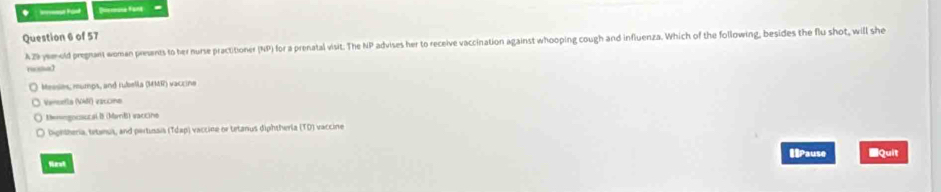 ne Pant Diemune fant
Question 6 of 57
AZ yold pregrant woman preents to her nurse practitioner (NP) for a prenatal visit. The NP advises her to receive vaccination against whooping cough and influenza. Which of the following, besides the flu shot, will she
Meesies, mumps, and rubella (MMR) vaccine
Vencefla (V) vaccine
* Memngocaocal B (ManB) saccine
) Dightheria, tetenus, and pertinais (Tdap) vaccine or tetanus diphtherla (TD) vaccine
Nest Pause ■Quit