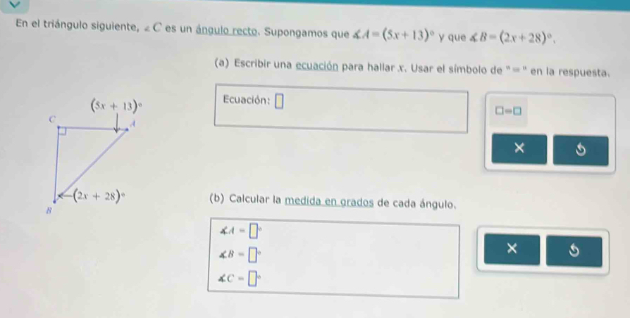 En el triángulo siguiente, ∠ C es un ángulo recto. Supongamos que ∠ A=(5x+13)^circ  y que ∠ B=(2x+28)^circ .
(a) Escribir una ecuación para hallar x. Usar el símbolo de '= '' en la respuesta.
Ecuación: □
□ =□
×
(b) Calcular la medida en grados de cada ángulo.
∠ A=□°
∠ B=□°
×
∠ C=□°